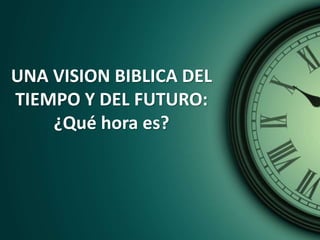 UNA VISION BIBLICA DEL
TIEMPO Y DEL FUTURO:
¿Qué hora es?
 