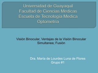 Visión Binocular, Ventajas de la Visión Binocular
              Simultanea; Fusión



         Dra. María de Lourdes Luna de Flores
                       Grupo #1
 