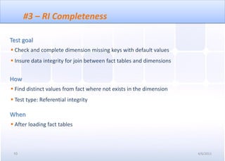 #3 – RI Completeness

Test goal
 Check and complete dimension missing keys with default values
 Insure data integrity for join between fact tables and dimensions


How
 Find distinct values from fact where not exists in the dimension
 Test type: Referential integrity

When
 After loading fact tables



 10                                                                   4/6/2011
 