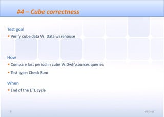 #4 – Cube correctness

Test goal
 Verify cube data Vs. Data warehouse



How
 Compare last period in cube Vs Dwhsources queries
 Test type: Check Sum

When
 End of the ETL cycle



 11                                                    4/6/2011
 