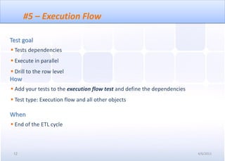#5 – Execution Flow

Test goal
 Tests dependencies
 Execute in parallel
 Drill to the row level
How
 Add your tests to the execution flow test and define the dependencies
 Test type: Execution flow and all other objects

When
 End of the ETL cycle



 12                                                                       4/6/2011
 