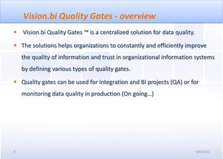 Vision.bi Quality Gates - overview
   Vision.bi Quality Gates ™ is a centralized solution for data quality.

 The solutions helps organizations to constantly and efficiently improve
    the quality of information and trust in organizational information systems
    by defining various types of quality gates.

 Quality gates can be used for integration and BI projects (QA) or for
    monitoring data quality in production (On going…)




3                                                                           4/6/2011
 