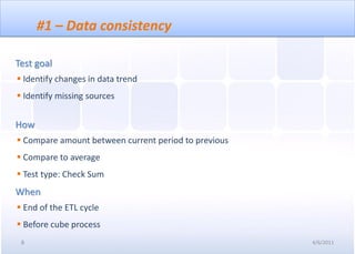 #1 – Data consistency

Test goal
 Identify changes in data trend
 Identify missing sources


How
 Compare amount between current period to previous
 Compare to average
 Test type: Check Sum
When
 End of the ETL cycle
 Before cube process
 8                                                    4/6/2011
 