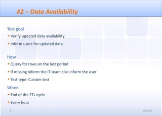 #2 – Data Availability

Test goal
 Verify updated data availability
 Inform users for updated data


How
 Query for rows on the last period
 If missing inform the IT team else inform the user
 Test type: Custom test
When
 End of the ETL cycle
 Every hour
 9                                                     4/6/2011
 