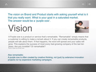 The vision on Brand and Product starts with asking yourself what is it
that you really want. What is your goal in a saturated market.
The answer would be a ʻpurple cowʼ.


Vision
A Purple cow is a product or service thatʼs remarkable. “Remarkable” simply means that
a customer is willing to make a remark about it. If you can create remarkable products,
people will talk about them. If that happens, the word will spread and your sales will
grow. This explains the success of most every fast-growing company of the last ten
years. Are you invisible? Or remarkable?
Source: Purple Cow by Seth Godin




Also remarkable;
A purple cow is often created by creative thinking, not (just) by extensive innovation
projects nor by expensive marketing campaigns.
 