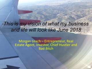 This is my vision of what my business
and life will look like June 2018
Morgan Leach – Entrepreneur, Real
Estate Agent, Investor, Chief Hustler and
Bad Bitch
 