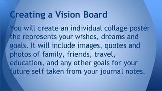 You will create an individual collage poster
the represents your wishes, dreams and
goals. It will include images, quotes and
photos of family, friends, travel,
education, and any other goals for your
future self taken from your journal notes.
Creating a Vision Board
 