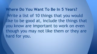Write a list of 10 things that you would
like to be good at, include the things that
you know are important to work on even
though you may not like them or they are
hard for you.
Where Do You Want To Be In 5 Years?
 