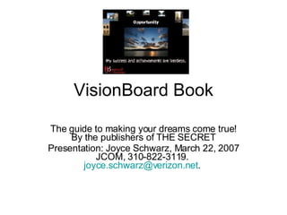 VisionBoard Book The guide to making your dreams come true! By the publishers of THE SECRET Presentation: Joyce Schwarz, March 22, 2007 JCOM, 310-822-3119.  [email_address] .  