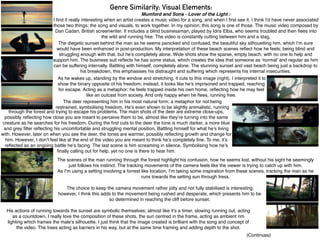 Genre Similarity; Visual Elements:
Mumford and Sons - Lover of the Light :
I ﬁnd it really interesting when an artist creates a music video for a song, and when I ﬁrst see it, I think I’d have never associated
those two things; the song and visuals, to work together. In my opinion; this song is one of those. The music video composed by
Dan Cadan, British screenwriter. It includes a blind businessman, played by Idris Elba, who seems troubled and then ﬂees into
the wild and running free. The video is constantly cutting between him and a stag.
The scenes of the man running through the forest highlight his confusion, how he seems lost, without his sight he seemingly
just follows his instinct. The tracking movements of the camera feels like the viewer is trying to catch up with him.
As I’m using a setting involving a forrest like location, I’m taking some inspiration from these scenes, tracking the man as he
runs towards the setting sun through tress.
The deer representing him in his most natural form; a metaphor for not being
restrained, symbolising freedom. He’s even shown to be slightly animalistic, running
The diegetic sunset behind the man as he seems panicked and confused, the beautiful sky silhouetting him, which I’m sure
would have been enhanced in post-production. My interpretation of these beach scenes reﬂect how he feels; being blind and
struggling enough with that, but he’s completely alone. Wide shots show the sparse, empty beach; with no one to help and
support him. The business suit reﬂects he has some status, which creates the idea that someone as ‘normal’ and regular as him
can be suffering internally. Battling with himself, completely alone. The stunning sunset and vast beach being just a backdrop to
his breakdown, this emphasises his distraught and suffering which represents his internal insecurities.
As he wakes up, standing by the window and stretching, it cuts to this image (right). I interpreted it to
show the binary opposite of his freedom; instead, it looks like he’s imprisoned and trapped, reaching
for escape. Acting as a metaphor; he feels trapped inside his own home, reﬂecting how he may feel
like an outcast from society. And only happy when he ﬂees, running free.
through the forest and trying to escape his problems. The main shots of the deer are extreme close-ups,
possibly reﬂecting how close you are meant to perceive them to be, almost like they’re turning into the same
creature as he searches for his freedom. During the ﬁrst cuts to the deer the tone is much darker, a more blue
and grey ﬁlter reﬂecting his uncomfortable and struggling mental position. Battling himself for what he’s living
with. However, later on when you see the deer, the tones are warmer, possibly reﬂecting growth and change for
him. However, I don’t feel like at the end of the video you are meant to think he’s completely ﬁne. To me, it’s
reﬂected as an ongoing battle he’s facing. The last scene is him screaming in silence. Symbolising how he’s
ﬁnally calling out for help, yet no one is there to hear him.
His actions of running towards the sunset are symbolic themselves; almost like it’s a timer, slowing running out, acting
as a countdown. I really love the composition of these shots, the sun centred in the frame, acting as ambient rim
lighting which frames the male’s silhouette. I just think that the image created is brilliant with the song and concept of
the video. The trees acting as barriers in his way, but at the same time framing and adding depth to the shot.
The choice to keep the camera movement rather jolty and not fully stabilised is interesting;
however, I think this adds to the movement being rushed and desperate, which presents him to be
so determined in reaching the cliff before sunset.
(Continues)
 