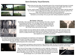 Right at the end of the video, this beautiful shots of him running through long grass, his hands
out, and the ambient lighting of the sunsetting creates a warm golden glow, slow motion
emphasises his desperation to reach this point.
A drone, used to create a sweeping birds-eye view shot, allows the viewer to feel the speed of
him, and peer over the edge of the cliff. Which could represent how close he’s getting to the
edge; both literally and emotionally, being at breaking point.
These shots of him on the end of the cliff, at ﬁrst you’re distanced for him, he looks tiny;
swamped by surroundings, then you get closer, feeling sympathetic towards him.
Genre Similarity; Visual Elements:
Ben Howard - Only Love:
Speciﬁcally, I take inspiration from the use of framing in this video; using the
surrounding environment. The rock ledge which the person jumps over
reﬂects this gap; the natural rock and faded colour grading making the
image have a nostalgic aesthetic. In comparison to the sharper image of
Ben himself riding a bike across this bridge,
which is brighter and more deﬁned with the metallic and modernised look. In the same video the contrast
between modern and older tones help link to the change in emotion of the lyrics. The song relating to the
lyrics is a usually common factor of this genres’ music videos; how poetic and metaphoric or obvious and
blunt depends on the director and production.
The use of shadows and lighting is also prominent in Ben Howard’s video; the use of his shadow in the performance
spotlight may reﬂect his internal insecurity and a different side of his personality to what you see on stage.
The underwater scenes have amazing cinematography the brightness in the background
and darker framing which highlights his body in the water, the composition of the shot
being cleverly clear under the water, a clever choice of location, which I think worked
alongside complimenting lyrics with a visual aspect.
Also, the out of focus image on the railway line is a shot I really like. It features so
brieﬂy in the video, but I think it’s one of my favourite parts; the choice to have the
silhouetted ﬁgure, from backlighting, may reﬂect multiple interpretations, but I think it
was an interesting choice to use. The very basic imagery; the bare tree and peaceful,
yet real danger he’s in, yet it seems calm and secluded.
 