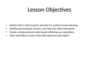 Lesson Objectives
• Explain what a vision board is and why it is useful in career planning.
• Identify personal goals, dreams, and values for 2026 and beyond.
• Create a simple personal vision board reflecting your aspirations.
• Share and reflect on your vision with openness and respect.
 