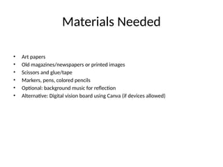 Materials Needed
• Art papers
• Old magazines/newspapers or printed images
• Scissors and glue/tape
• Markers, pens, colored pencils
• Optional: background music for reflection
• Alternative: Digital vision board using Canva (if devices allowed)
 