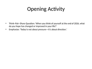 Opening Activity
• Think–Pair–Share Question: 'When you think of yourself at the end of 2026, what
do you hope has changed or improved in your life?'
• Emphasize: 'Today is not about pressure—it’s about direction.'
 