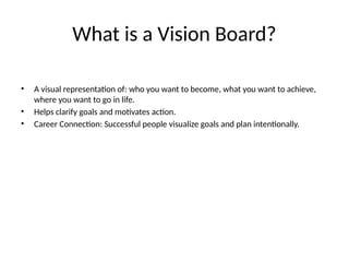 What is a Vision Board?
• A visual representation of: who you want to become, what you want to achieve,
where you want to go in life.
• Helps clarify goals and motivates action.
• Career Connection: Successful people visualize goals and plan intentionally.
 