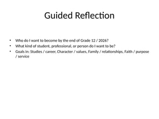 Guided Reflection
• Who do I want to become by the end of Grade 12 / 2026?
• What kind of student, professional, or person do I want to be?
• Goals in: Studies / career, Character / values, Family / relationships, Faith / purpose
/ service
 