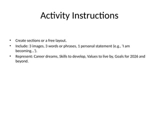Activity Instructions
• Create sections or a free layout.
• Include: 3 images, 3 words or phrases, 1 personal statement (e.g., 'I am
becoming…').
• Represent: Career dreams, Skills to develop, Values to live by, Goals for 2026 and
beyond.
 