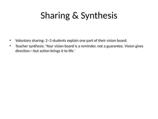 Sharing & Synthesis
• Voluntary sharing: 2–3 students explain one part of their vision board.
• Teacher synthesis: 'Your vision board is a reminder, not a guarantee. Vision gives
direction—but action brings it to life.'
 