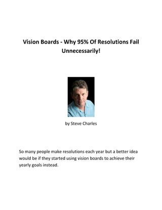 Vision Boards - Why 95% Of Resolutions Fail Unnecessarily!<br />by Steve Charles<br />So many people make resolutions each year but a better idea would be if they started using vision boards to achieve their yearly goals instead.<br />Thousands of people from every country in the world make New Year's resolutions each year, but did you know that within just a couple of weeks or so, as high a percentage as 95% of all those resolutions have been broken and dumped?<br />Whatever happened to all those meaningful wishes and declarations of good intent? Well, strangely enough, the good intent is still there. All those people still want to change their lives but the only snag is they took the wrong approach to making the change. They made a negative declaration instead of a positive one. Visions Boards can greatly help with that wrong approach.<br />Most times, people think of the New Year as the time to make a fresh start, to improve their lives. It's almost as if you are turning your back on the previous bad stuff you no longer want and making a clean new start. That's the reason for making resolutions, that's what they mean. Have you ever thought of what resolutions you've made in the past? Things like quot;
I want to lose weightquot;
 or quot;
I want to pack up smokingquot;
 those examples are typical.<br />Notice anything? They all have a negative aspect to them and all are taking you away from the 'pleasure' side of your life and leading you towards the 'painful' side of having to do something because it's 'good for you', something you 'must do' - not because you really want to do it, or it's enjoyable!<br />Resolutions generally do not work for some very simple reasons. In the case of wanting to quit smoking, when you declare quot;
I don't want to smokequot;
 you are not using the Law of Attraction in the way to get positive results. A negative word like quot;
don'tquot;
 cannot be recognized by the Universal law, so that statement now becomes quot;
I want to smokequot;
. So guess what? That's exactly what the Universal law responds to… Keeping you smoking.<br />The second reason why this resolution fails is because you are asking your subconscious mind to allow something to happen and it just won't budge from the old habit of liking to smoke; the subconscious mind LOVES regular habit. It will not align itself with your conscious mind just because something is 'good for you'.<br />Thirdly and probably the easiest reason to come to terms with is that you are telling yourself to stop doing one of the things you like to do; No one wants to stop doing what they like do they? That's why that 95% of all those New Year's resolutions fail within 2 weeks or so.<br />So what is the answer? How can you move away from doing things you know just aren't doing you good? Easy! What you need to do is take that 'thing' you don't want anymore and make a positive intent out of it rather than a negative one. By using a simple trick like that you'll have great success every time. Vision Boards will help with that.<br />Vision boards ensure that your thoughts are always upbeat and positive; never negative. So in the example of wanting to quit smoking, instead of being negative; If you had a pinned up a couple of pictures of athletes or your favourite sportsmen and wrote a big bold affirmation such as 'I am very fit and healthy and feel great' then you have declared that you want to be fit and healthy; it's a positive statement. If that means quitting smoking to get fit and healthy, then fine.<br />Vision boards have spun a negative thought into a positive one; you are drilling that positive thought right down into your subconscious mind. Looking at that image twice a day will keep your thoughts and emotions constantly focused on exactly how good it feels to be fit and healthy again and by doing that your resolve will be enforced; your resolution achieved.<br />vision boards will empower your goals and resolutions, at any time, not just the New Year. Discover how they work so well with the law of Attraction by taking a copy of my FREE report at my website www.VisionBoardManifesting.com<br />