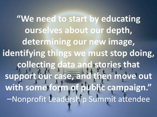 “We need to start by educating
ourselves about our depth,
determining our new image,
identifying things we must stop doing,
collecting data and stories that
support our case, and then move out
with some form of public campaign.”
–Nonprofit Leadership Summit attendee
 