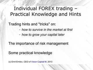 Individual FOREX trading –
Practical Knowledge and Hints
Trading hints and "tricks" on:
–

how to survive in the market at first

–

how to grow your capital later

The importance of risk management
Some practical knowledge
(c) Emil Emilov, CEO of Vision Capital M, 2013

 