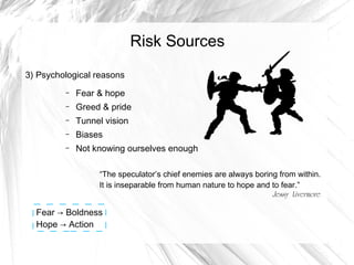 Risk Sources
3) Psychological reasons
–

Fear & hope

–

Greed & pride

–

Tunnel vision

–

Biases

–

Not knowing ourselves enough
“The speculator’s chief enemies are always boring from within.
It is inseparable from human nature to hope and to fear.”
Jessy Livermore

Fear → Boldness
Hope → Action

 