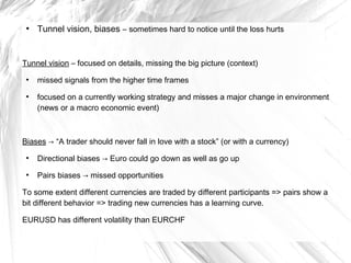 ●

Tunnel vision, biases – sometimes hard to notice until the loss hurts

Tunnel vision – focused on details, missing the big picture (context)
●

●

missed signals from the higher time frames
focused on a currently working strategy and misses a major change in environment
(news or a macro economic event)

Biases → “A trader should never fall in love with a stock” (or with a currency)
●

Directional biases → Euro could go down as well as go up

●

Pairs biases → missed opportunities

To some extent different currencies are traded by different participants => pairs show a
bit different behavior => trading new currencies has a learning curve.
EURUSD has different volatility than EURCHF

 