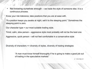 ●

Not knowing ourselves enough → we trade the style of someone else. It is a
continuous process.

Know your risk tolerance, take positions that you are at ease with.
“If a position keeps you awake at night, sell it to the sleeping point.” Sometimes the
sleeping point is zero.
Our character type = our most suitable trading style.
Timid, calm, slow person – aggressive style most probably will not be the best one
Aggressive, quick person – will not feel comfortable in a conservative style

Diversity of characters => diversity of styles, diversity of trading strategies
“A man must know himself thoroughly if he is going to make a good job out
of trading in the speculative markets”
J. Livermore

 