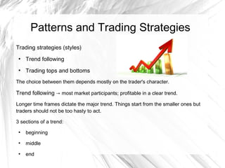 Patterns and Trading Strategies
Trading strategies (styles)
●

Trend following

●

Trading tops and bottoms

The choice between them depends mostly on the trader's character.

Trend following → most market participants; profitable in a clear trend.
Longer time frames dictate the major trend. Things start from the smaller ones but
traders should not be too hasty to act.
3 sections of a trend:
●

beginning

●

middle

●

end

 