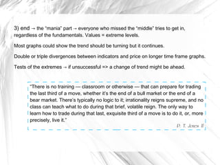 3) end → the “mania” part → everyone who missed the “middle” tries to get in,
regardless of the fundamentals. Values = extreme levels.

Most graphs could show the trend should be turning but it continues.
Double or triple divergences between indicators and price on longer time frame graphs.
Tests of the extremes → if unsuccessful => a change of trend might be ahead.

“There is no training — classroom or otherwise — that can prepare for trading
the last third of a move, whether it’s the end of a bull market or the end of a
bear market. There’s typically no logic to it; irrationality reigns supreme, and no
class can teach what to do during that brief, volatile reign. The only way to
learn how to trade during that last, exquisite third of a move is to do it, or, more
precisely, live it.”
P. T. Jones II

 