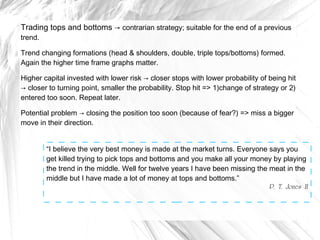 Trading tops and bottoms → contrarian strategy; suitable for the end of a previous
trend.

Trend changing formations (head & shoulders, double, triple tops/bottoms) formed.
Again the higher time frame graphs matter.
Higher capital invested with lower risk → closer stops with lower probability of being hit
→ closer to turning point, smaller the probability. Stop hit => 1)change of strategy or 2)
entered too soon. Repeat later.
Potential problem → closing the position too soon (because of fear?) => miss a bigger
move in their direction.
“I believe the very best money is made at the market turns. Everyone says you
get killed trying to pick tops and bottoms and you make all your money by playing
the trend in the middle. Well for twelve years I have been missing the meat in the
middle but I have made a lot of money at tops and bottoms.”
P. T. Jones II

 