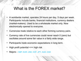 What is the FOREX market?
●

●

●

A worldwide market, operates 24 hours per day, 5 days per week.
Participants include banks, financial institutions, currency dealers
(market-makers). Used to be a wholesale market only. Now
electronically opened to everyone.
Currencies trade relative to each other forming currency pairs.
Currency rate of live currencies could never reach 0 (zero) but
oscillates around some fair value in a fairly wide range.

●

Participants trade economic expectations in long term.

●

High profit potential <=> high risk

●

Majors - GBP, EUR, USD, CHF, JPY, AUD, CAD

 
