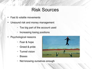 Risk Sources
●

Fast & volatile movements

●

Unsound risk and money management
–
–

●

Too big part of the account used
Increasing losing positions

Psychological reasons
–

Fear & hope

–

Greed & pride

–

Tunnel vision

–

Biases

–

Not knowing ourselves enough

 