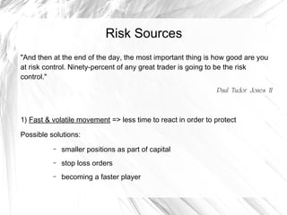 Risk Sources
"And then at the end of the day, the most important thing is how good are you
at risk control. Ninety-percent of any great trader is going to be the risk
control."
Paul Tudor Jones II

1) Fast & volatile movement => less time to react in order to protect
Possible solutions:
–

smaller positions as part of capital

–

stop loss orders

–

becoming a faster player

 