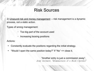 Risk Sources
2) Unsound risk and money management → risk management is a dynamic
process, not a static action.
Types of wrong management:
–

Too big part of the account used

–

Increasing loosing positions

Actions:
●

Constantly evaluate the positions regarding the initial strategy.

●

“Would I open the same position today?” If “No” => close it.
“Another entry is just a commission away”,
Jessy Livermore, “Reminiscences of a Stock Operator”

 
