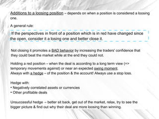 Additions to a loosing position – depends on when a position is considered a loosing
one.

A general rule:

If the perspectives in front of a position which is in red have changed since
the open, consider it a losing one and better close it.
Not closing it promotes a BAD behavior by increasing the traders' confidence that
they could beat the market while at the end they could not.
Holding a red position – when the deal is according to a long term view (=>
temporary movements against) or near an expected swing moment.
Always with a hedge – of the position & the account! Always use a stop loss.
Hedge with:
●
Negatively correlated assets or currencies
●
Other profitable deals
Unsuccessful hedge → better sit back, get out of the market, relax, try to see the
bigger picture & find out why their deal are more loosing than winning.

 