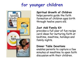 Spiritual Growth of Children helps parents guide the faith formation of children ages birth through twelve years old. Just Add Family Kit provides a full year of fun recipe card ideas for nurturing faith at bedtime, mealtime, holidays and family nights. Dinner Table Devotions enables parents to capture a few minutes at mealtime to open faith discussion with their children. for younger children 