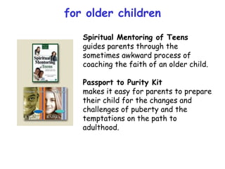 for older children Spiritual Mentoring of Teens guides parents through the sometimes awkward process of coaching the faith of an older child.  Passport to Purity Kit makes it easy for parents to prepare their child for the changes and challenges of puberty and the temptations on the path to adulthood. 