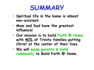 SUMMARY Spiritual life in the home is almost non-existent. Mom and Dad have the greatest influence! Our mission is to build  Faith @ Home  with  40%  of Trinity families putting Christ at the center of their lives. We will  equip parents & build community  to Build Faith @ Home. 