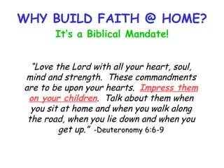 WHY BUILD FAITH @ HOME? It’s a Biblical Mandate! “ Love the Lord with all your heart, soul, mind and strength.  These commandments are to be upon your hearts.  Impress them on your children .  Talk about them when you sit at home and when you walk along the road, when you lie down and when you get up.”   -Deuteronomy 6:6-9 