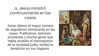 a. Jesús ministró
continuamente en las
casas
Jesús obtuvo el mayor número
de seguidores ministrando en las
casas. Publicanos, ladrones,
prostitutas y mucha gente que
había recibido el menosprecio
de la sociedad judía, recibió la
bendición en sus hogares.
 