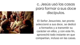 c. Jesús usó las casas
para formar a sus doce
discípulos.
El Señor Jesucristo, tan pronto
seleccionó a sus doce, se dedicó
a formarlos y a transmitir su
carácter en ellos, y con este fin,
aprovechó todo instante en que
compartían, incluso en las casas.
 