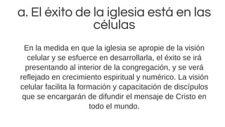 a. El éxito de la iglesia está en las
células
En la medida en que la iglesia se apropie de la visión
celular y se esfuerce en desarrollarla, el éxito se irá
presentando al interior de la congregación, y se verá
reflejado en crecimiento espiritual y numérico. La visión
celular facilita la formación y capacitación de discípulos
que se encargarán de difundir el mensaje de Cristo en
todo el mundo.
 