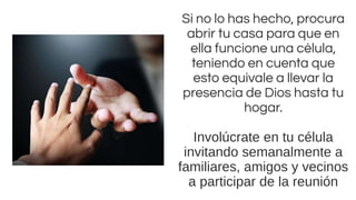 Si no lo has hecho, procura
abrir tu casa para que en
ella funcione una célula,
teniendo en cuenta que
esto equivale a llevar la
presencia de Dios hasta tu
hogar.
Involúcrate en tu célula
invitando semanalmente a
familiares, amigos y vecinos
a participar de la reunión
 