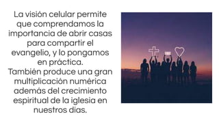 La visión celular permite
que comprendamos la
importancia de abrir casas
para compartir el
evangelio, y lo pongamos
en práctica.
También produce una gran
multiplicación numérica
además del crecimiento
espiritual de la iglesia en
nuestros días.
 