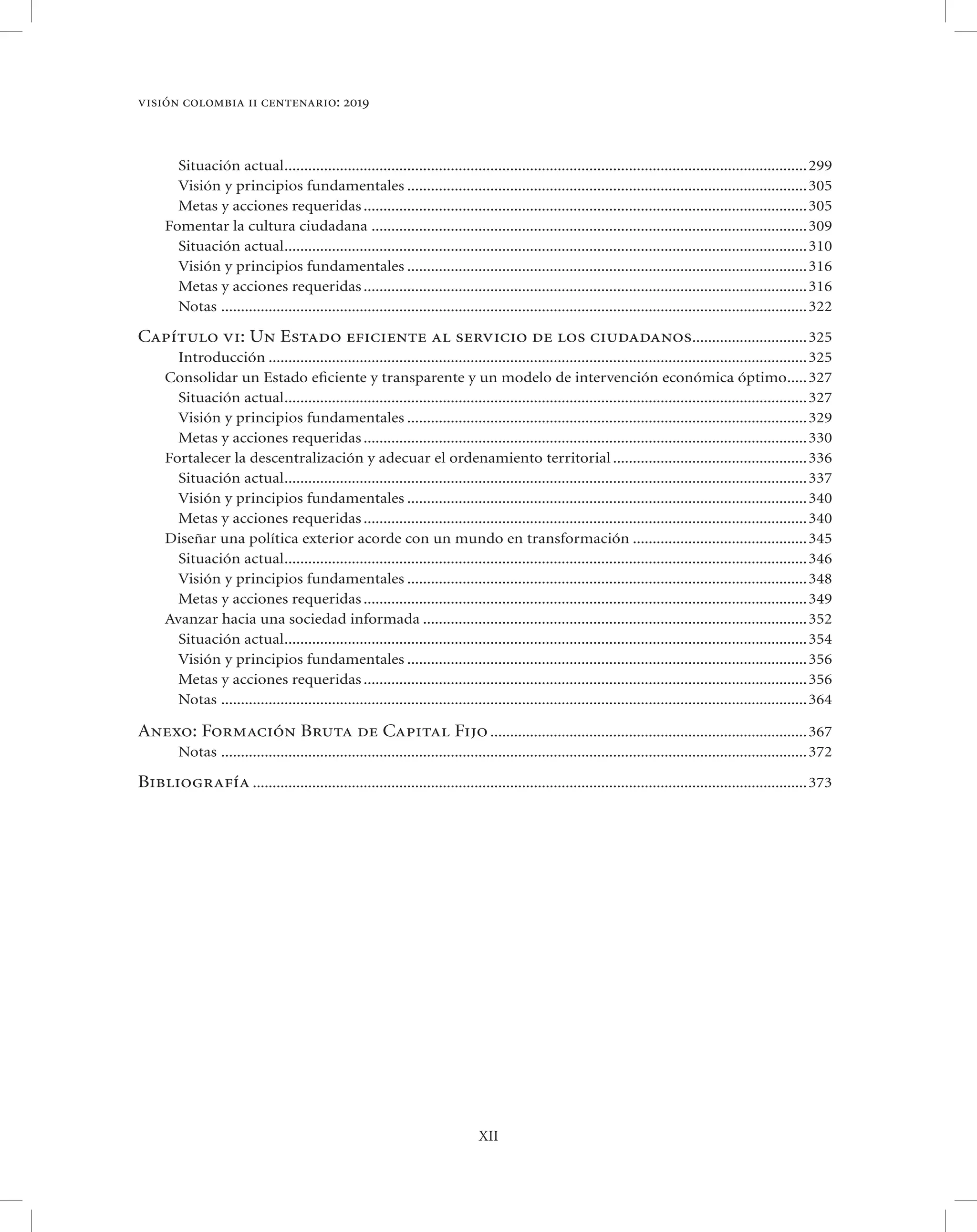 visión colombia ii centenario: 2019



        Situación actual .................................................................................................................................... 299
        Visión y principios fundamentales ..................................................................................................... 305
        Metas y acciones requeridas ................................................................................................................ 305
      Fomentar la cultura ciudadana .............................................................................................................. 309
        Situación actual .................................................................................................................................... 310
        Visión y principios fundamentales ..................................................................................................... 316
        Metas y acciones requeridas ................................................................................................................ 316
        Notas ....................................................................................................................................................322

Capítulo vi: Un Estado eficiente al servicio de los ciudadanos............................. 325
        Introducción ........................................................................................................................................ 325
      Consolidar un Estado eﬁciente y transparente y un modelo de intervención económica óptimo..... 327
        Situación actual .................................................................................................................................... 327
        Visión y principios fundamentales ..................................................................................................... 329
        Metas y acciones requeridas ................................................................................................................ 330
      Fortalecer la descentralización y adecuar el ordenamiento territorial ................................................. 336
        Situación actual .................................................................................................................................... 337
        Visión y principios fundamentales ..................................................................................................... 340
        Metas y acciones requeridas ................................................................................................................ 340
      Diseñar una política exterior acorde con un mundo en transformación ............................................ 345
        Situación actual .................................................................................................................................... 346
        Visión y principios fundamentales ..................................................................................................... 348
        Metas y acciones requeridas ................................................................................................................ 349
      Avanzar hacia una sociedad informada ................................................................................................. 352
        Situación actual .................................................................................................................................... 354
        Visión y principios fundamentales ..................................................................................................... 356
        Metas y acciones requeridas ................................................................................................................ 356
        Notas ....................................................................................................................................................364

Anexo: Formación Bruta de Capital Fijo ................................................................................ 367
         Notas ....................................................................................................................................................372

Bibliografía ............................................................................................................................................ 373




                                                                                 XII
 