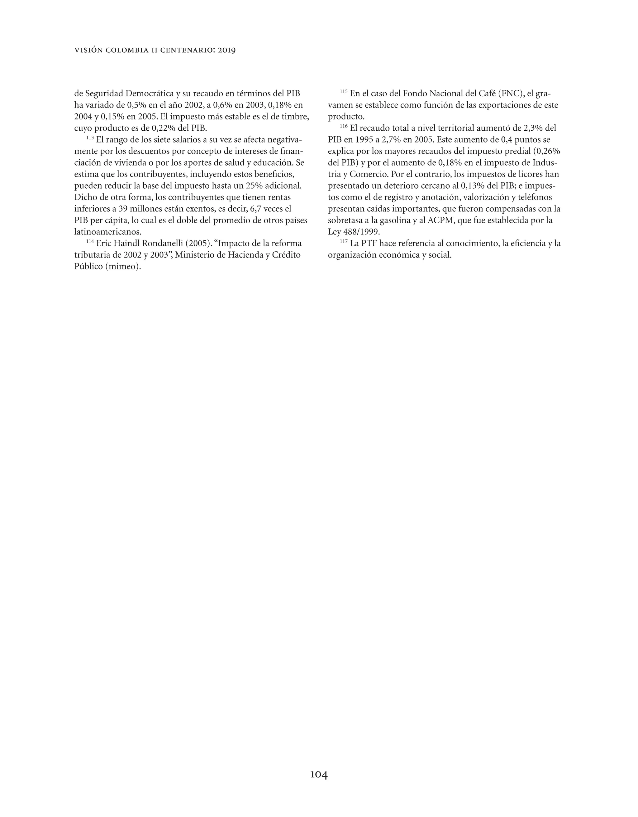 visión colombia ii centenario: 2019



de Seguridad Democrática y su recaudo en términos del PIB                       115
                                                                                    En el caso del Fondo Nacional del Café (FNC), el gra-
ha variado de 0,5% en el año 2002, a 0,6% en 2003, 0,18% en                 vamen se establece como función de las exportaciones de este
2004 y 0,15% en 2005. El impuesto más estable es el de timbre,              producto.
cuyo producto es de 0,22% del PIB.                                              116
                                                                                    El recaudo total a nivel territorial aumentó de 2,3% del
    113
        El rango de los siete salarios a su vez se afecta negativa-         PIB en 1995 a 2,7% en 2005. Este aumento de 0,4 puntos se
mente por los descuentos por concepto de intereses de ﬁnan-                 explica por los mayores recaudos del impuesto predial (0,26%
ciación de vivienda o por los aportes de salud y educación. Se              del PIB) y por el aumento de 0,18% en el impuesto de Indus-
estima que los contribuyentes, incluyendo estos beneﬁcios,                  tria y Comercio. Por el contrario, los impuestos de licores han
pueden reducir la base del impuesto hasta un 25% adicional.                 presentado un deterioro cercano al 0,13% del PIB; e impues-
Dicho de otra forma, los contribuyentes que tienen rentas                   tos como el de registro y anotación, valorización y teléfonos
inferiores a 39 millones están exentos, es decir, 6,7 veces el              presentan caídas importantes, que fueron compensadas con la
PIB per cápita, lo cual es el doble del promedio de otros países            sobretasa a la gasolina y al ACPM, que fue establecida por la
latinoamericanos.                                                           Ley 488/1999.
    114
        Eric Haindl Rondanelli (2005). “Impacto de la reforma                   117
                                                                                    La PTF hace referencia al conocimiento, la eﬁciencia y la
tributaria de 2002 y 2003”, Ministerio de Hacienda y Crédito                organización económica y social.
Público (mimeo).




                                                                      104
 