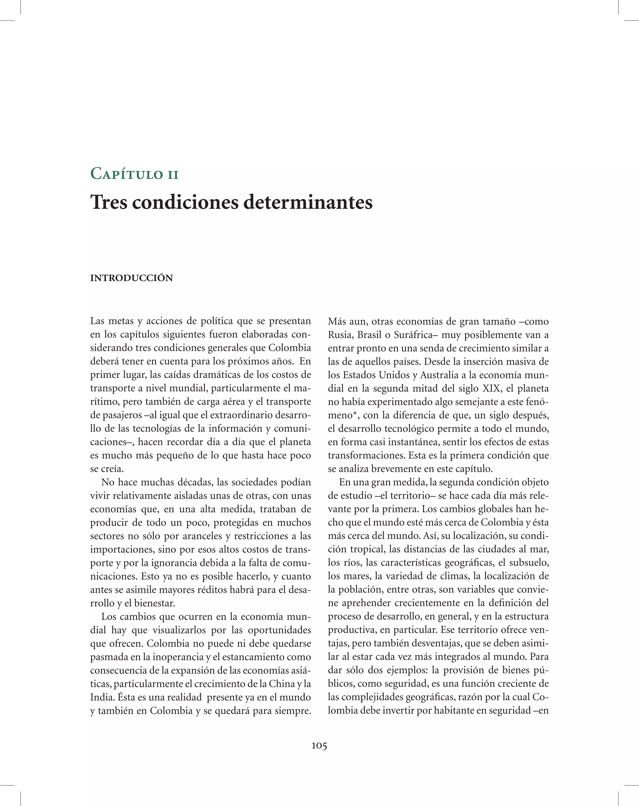 Capítulo ii
Tres condiciones determinantes


INTRODUCCIÓN



Las metas y acciones de política que se presentan              Más aun, otras economías de gran tamaño –como
en los capítulos siguientes fueron elaboradas con-             Rusia, Brasil o Suráfrica– muy posiblemente van a
siderando tres condiciones generales que Colombia              entrar pronto en una senda de crecimiento similar a
deberá tener en cuenta para los próximos años. En              las de aquellos países. Desde la inserción masiva de
primer lugar, las caídas dramáticas de los costos de           los Estados Unidos y Australia a la economía mun-
transporte a nivel mundial, particularmente el ma-             dial en la segunda mitad del siglo XIX, el planeta
rítimo, pero también de carga aérea y el transporte            no había experimentado algo semejante a este fenó-
de pasajeros –al igual que el extraordinario desarro-          meno*, con la diferencia de que, un siglo después,
llo de las tecnologías de la información y comuni-             el desarrollo tecnológico permite a todo el mundo,
caciones–, hacen recordar día a día que el planeta             en forma casi instantánea, sentir los efectos de estas
es mucho más pequeño de lo que hasta hace poco                 transformaciones. Esta es la primera condición que
se creía.                                                      se analiza brevemente en este capítulo.
   No hace muchas décadas, las sociedades podían                  En una gran medida, la segunda condición objeto
vivir relativamente aisladas unas de otras, con unas           de estudio –el territorio– se hace cada día más rele-
economías que, en una alta medida, trataban de                 vante por la primera. Los cambios globales han he-
producir de todo un poco, protegidas en muchos                 cho que el mundo esté más cerca de Colombia y ésta
sectores no sólo por aranceles y restricciones a las           más cerca del mundo. Así, su localización, su condi-
importaciones, sino por esos altos costos de trans-            ción tropical, las distancias de las ciudades al mar,
porte y por la ignorancia debida a la falta de comu-           los ríos, las características geográﬁcas, el subsuelo,
nicaciones. Esto ya no es posible hacerlo, y cuanto            los mares, la variedad de climas, la localización de
antes se asimile mayores réditos habrá para el desa-           la población, entre otras, son variables que convie-
rrollo y el bienestar.                                         ne aprehender crecientemente en la deﬁnición del
   Los cambios que ocurren en la economía mun-                 proceso de desarrollo, en general, y en la estructura
dial hay que visualizarlos por las oportunidades               productiva, en particular. Ese territorio ofrece ven-
que ofrecen. Colombia no puede ni debe quedarse                tajas, pero también desventajas, que se deben asimi-
pasmada en la inoperancia y el estancamiento como              lar al estar cada vez más integrados al mundo. Para
consecuencia de la expansión de las economías asiá-            dar sólo dos ejemplos: la provisión de bienes pú-
ticas, particularmente el crecimiento de la China y la         blicos, como seguridad, es una función creciente de
India. Ésta es una realidad presente ya en el mundo            las complejidades geográﬁcas, razón por la cual Co-
y también en Colombia y se quedará para siempre.               lombia debe invertir por habitante en seguridad –en


                                                         105
 