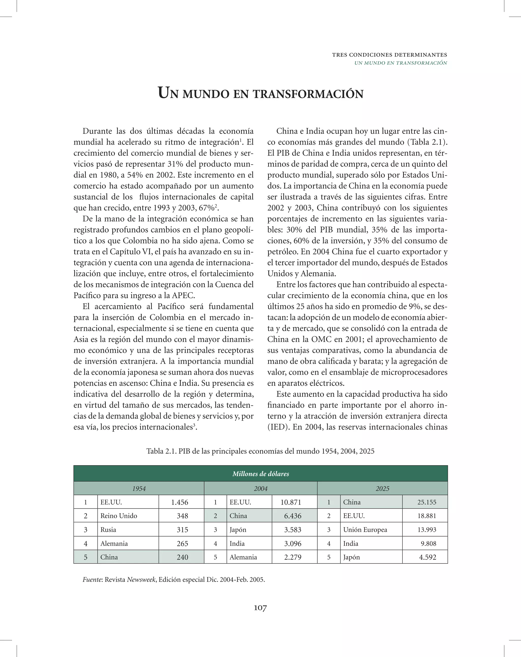 tres condiciones determinantes
                                                                                              un mundo en transformación



                             UN MUNDO EN TRANSFORMACIÓN

   Durante las dos últimas décadas la economía                          China e India ocupan hoy un lugar entre las cin-
mundial ha acelerado su ritmo de integración1. El                   co economías más grandes del mundo (Tabla 2.1).
crecimiento del comercio mundial de bienes y ser-                   El PIB de China e India unidos representan, en tér-
vicios pasó de representar 31% del producto mun-                    minos de paridad de compra, cerca de un quinto del
dial en 1980, a 54% en 2002. Este incremento en el                  producto mundial, superado sólo por Estados Uni-
comercio ha estado acompañado por un aumento                        dos. La importancia de China en la economía puede
sustancial de los ﬂujos internacionales de capital                  ser ilustrada a través de las siguientes cifras. Entre
que han crecido, entre 1993 y 2003, 67%2.                           2002 y 2003, China contribuyó con los siguientes
   De la mano de la integración económica se han                    porcentajes de incremento en las siguientes varia-
registrado profundos cambios en el plano geopolí-                   bles: 30% del PIB mundial, 35% de las importa-
tico a los que Colombia no ha sido ajena. Como se                   ciones, 60% de la inversión, y 35% del consumo de
trata en el Capítulo VI, el país ha avanzado en su in-              petróleo. En 2004 China fue el cuarto exportador y
tegración y cuenta con una agenda de internaciona-                  el tercer importador del mundo, después de Estados
lización que incluye, entre otros, el fortalecimiento               Unidos y Alemania.
de los mecanismos de integración con la Cuenca del                      Entre los factores que han contribuido al especta-
Pacíﬁco para su ingreso a la APEC.                                  cular crecimiento de la economía china, que en los
   El acercamiento al Pacíﬁco será fundamental                      últimos 25 años ha sido en promedio de 9%, se des-
para la inserción de Colombia en el mercado in-                     tacan: la adopción de un modelo de economía abier-
ternacional, especialmente si se tiene en cuenta que                ta y de mercado, que se consolidó con la entrada de
Asia es la región del mundo con el mayor dinamis-                   China en la OMC en 2001; el aprovechamiento de
mo económico y una de las principales receptoras                    sus ventajas comparativas, como la abundancia de
de inversión extranjera. A la importancia mundial                   mano de obra caliﬁcada y barata; y la agregación de
de la economía japonesa se suman ahora dos nuevas                   valor, como en el ensamblaje de microprocesadores
potencias en ascenso: China e India. Su presencia es                en aparatos eléctricos.
indicativa del desarrollo de la región y determina,                     Este aumento en la capacidad productiva ha sido
en virtud del tamaño de sus mercados, las tenden-                   ﬁnanciado en parte importante por el ahorro in-
cias de la demanda global de bienes y servicios y, por              terno y la atracción de inversión extranjera directa
esa vía, los precios internacionales3.                              (IED). En 2004, las reservas internacionales chinas

                          Tabla 2.1. PIB de las principales economías del mundo 1954, 2004, 2025

                                                     Millones de dólares

                   1954                                      2004                                   2025
   1    EE.UU.                   1.456         1    EE.UU.             10.871        1     China                25.155
   2    Reino Unido                348         2    China                6.436       2     EE.UU.               18.881
   3    Rusia                      315         3    Japón                3.583       3     Unión Europea        13.993
   4    Alemania                   265         4    India                3.096       4     India                 9.808
   5    China                      240         5    Alemania             2.279       5     Japón                 4.592

  Fuente: Revista Newsweek, Edición especial Dic. 2004-Feb. 2005.


                                                             107
 