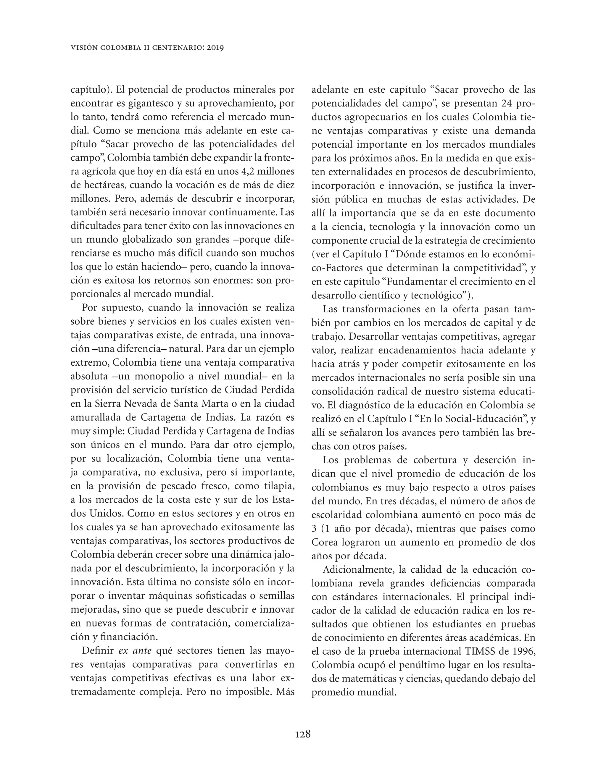 visión colombia ii centenario: 2019



capítulo). El potencial de productos minerales por           adelante en este capítulo “Sacar provecho de las
encontrar es gigantesco y su aprovechamiento, por            potencialidades del campo”, se presentan 24 pro-
lo tanto, tendrá como referencia el mercado mun-             ductos agropecuarios en los cuales Colombia tie-
dial. Como se menciona más adelante en este ca-              ne ventajas comparativas y existe una demanda
pítulo “Sacar provecho de las potencialidades del            potencial importante en los mercados mundiales
campo”, Colombia también debe expandir la fronte-            para los próximos años. En la medida en que exis-
ra agrícola que hoy en día está en unos 4,2 millones         ten externalidades en procesos de descubrimiento,
de hectáreas, cuando la vocación es de más de diez           incorporación e innovación, se justiﬁca la inver-
millones. Pero, además de descubrir e incorporar,            sión pública en muchas de estas actividades. De
también será necesario innovar continuamente. Las            allí la importancia que se da en este documento
diﬁcultades para tener éxito con las innovaciones en         a la ciencia, tecnología y la innovación como un
un mundo globalizado son grandes –porque dife-               componente crucial de la estrategia de crecimiento
renciarse es mucho más difícil cuando son muchos             (ver el Capítulo I “Dónde estamos en lo económi-
los que lo están haciendo– pero, cuando la innova-           co-Factores que determinan la competitividad”, y
ción es exitosa los retornos son enormes: son pro-           en este capítulo “Fundamentar el crecimiento en el
porcionales al mercado mundial.                              desarrollo cientíﬁco y tecnológico”).
   Por supuesto, cuando la innovación se realiza                Las transformaciones en la oferta pasan tam-
sobre bienes y servicios en los cuales existen ven-          bién por cambios en los mercados de capital y de
tajas comparativas existe, de entrada, una innova-           trabajo. Desarrollar ventajas competitivas, agregar
ción –una diferencia– natural. Para dar un ejemplo           valor, realizar encadenamientos hacia adelante y
extremo, Colombia tiene una ventaja comparativa              hacia atrás y poder competir exitosamente en los
absoluta –un monopolio a nivel mundial– en la                mercados internacionales no sería posible sin una
provisión del servicio turístico de Ciudad Perdida           consolidación radical de nuestro sistema educati-
en la Sierra Nevada de Santa Marta o en la ciudad            vo. El diagnóstico de la educación en Colombia se
amurallada de Cartagena de Indias. La razón es               realizó en el Capítulo I “En lo Social-Educación”, y
muy simple: Ciudad Perdida y Cartagena de Indias             allí se señalaron los avances pero también las bre-
son únicos en el mundo. Para dar otro ejemplo,               chas con otros países.
por su localización, Colombia tiene una venta-                  Los problemas de cobertura y deserción in-
ja comparativa, no exclusiva, pero sí importante,            dican que el nivel promedio de educación de los
en la provisión de pescado fresco, como tilapia,             colombianos es muy bajo respecto a otros países
a los mercados de la costa este y sur de los Esta-           del mundo. En tres décadas, el número de años de
dos Unidos. Como en estos sectores y en otros en             escolaridad colombiana aumentó en poco más de
los cuales ya se han aprovechado exitosamente las            3 (1 año por década), mientras que países como
ventajas comparativas, los sectores productivos de           Corea lograron un aumento en promedio de dos
Colombia deberán crecer sobre una dinámica jalo-             años por década.
nada por el descubrimiento, la incorporación y la               Adicionalmente, la calidad de la educación co-
innovación. Esta última no consiste sólo en incor-           lombiana revela grandes deﬁciencias comparada
porar o inventar máquinas soﬁsticadas o semillas             con estándares internacionales. El principal indi-
mejoradas, sino que se puede descubrir e innovar             cador de la calidad de educación radica en los re-
en nuevas formas de contratación, comercializa-              sultados que obtienen los estudiantes en pruebas
ción y ﬁnanciación.                                          de conocimiento en diferentes áreas académicas. En
   Deﬁnir ex ante qué sectores tienen las mayo-              el caso de la prueba internacional TIMSS de 1996,
res ventajas comparativas para convertirlas en               Colombia ocupó el penúltimo lugar en los resulta-
ventajas competitivas efectivas es una labor ex-             dos de matemáticas y ciencias, quedando debajo del
tremadamente compleja. Pero no imposible. Más                promedio mundial.


                                                       128
 